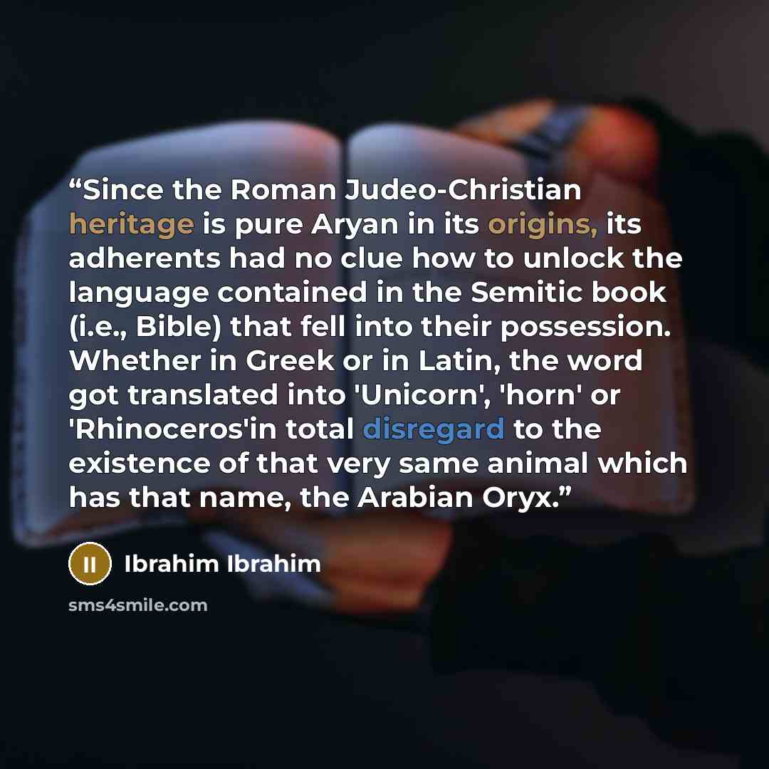“Since the Roman Judeo-Christian heritage is pure Aryan in its origins, its adherents had no clue how to unlock the language contained in the Semitic book (i.e., Bible) that fell into their possession. Whether in Greek or in Latin, the word got translated into 'Unicorn', 'horn' or 'Rhinoceros'in…” quote by Ibrahim Ibrahim