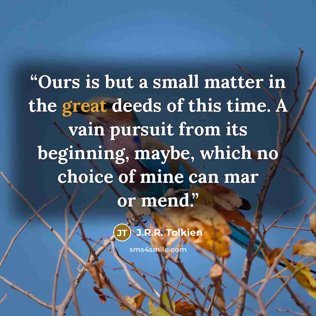 “Ours is but a small matter in the great deeds of this time. A vain pursuit from its beginning, maybe, which no choice of mine can mar or mend.” quote by J.R.R. Tolkien