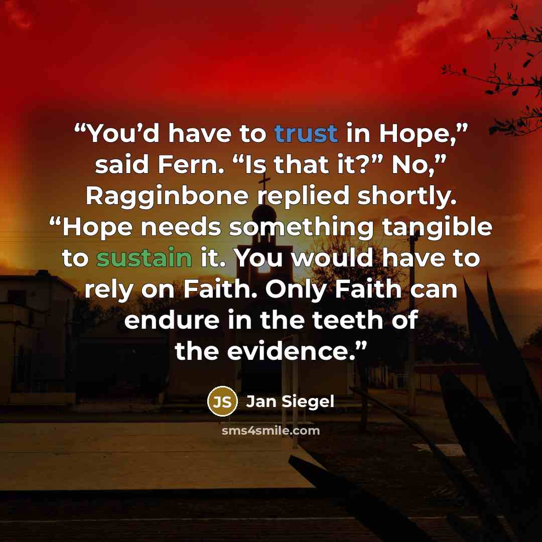 “You’d have to trust in Hope,” said Fern. “Is that it?” No,” Ragginbone replied shortly. “Hope needs something tangible to sustain it. You would have to rely on Faith. Only Faith can endure in the teeth of the evidence.” quote by Jan Siegel