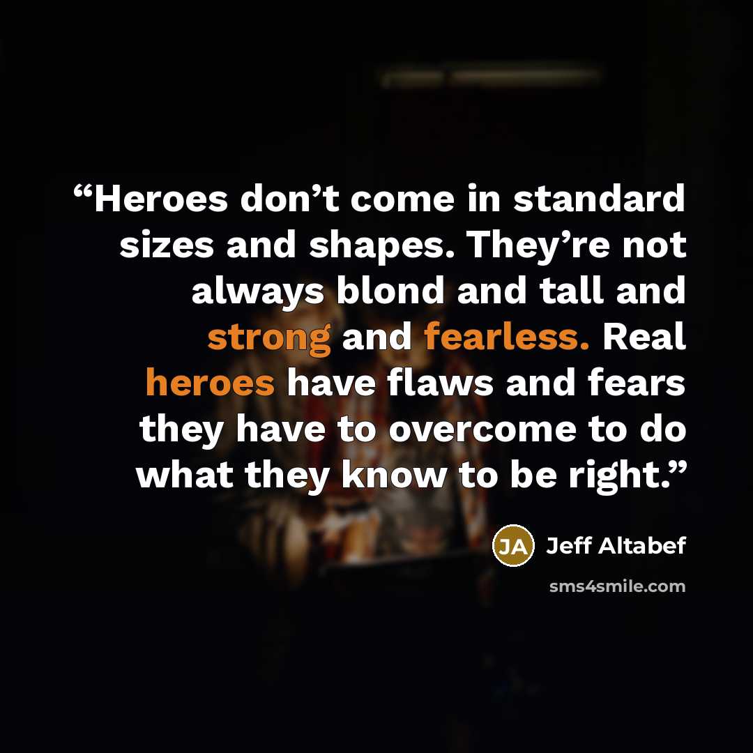 “Heroes don’t come in standard sizes and shapes. They’re not always blond and tall and strong and fearless. Real heroes have flaws and fears they have to overcome to do what they know to be right.” quote by Jeff Altabef