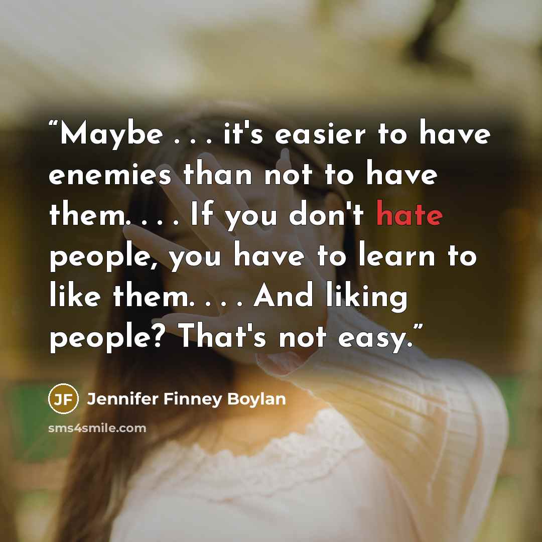 “Maybe . . . it's easier to have enemies than not to have them. . . . If you don't hate people, you have to learn to like them. . . . And liking people? That's not easy.” quote by Jennifer Finney Boylan