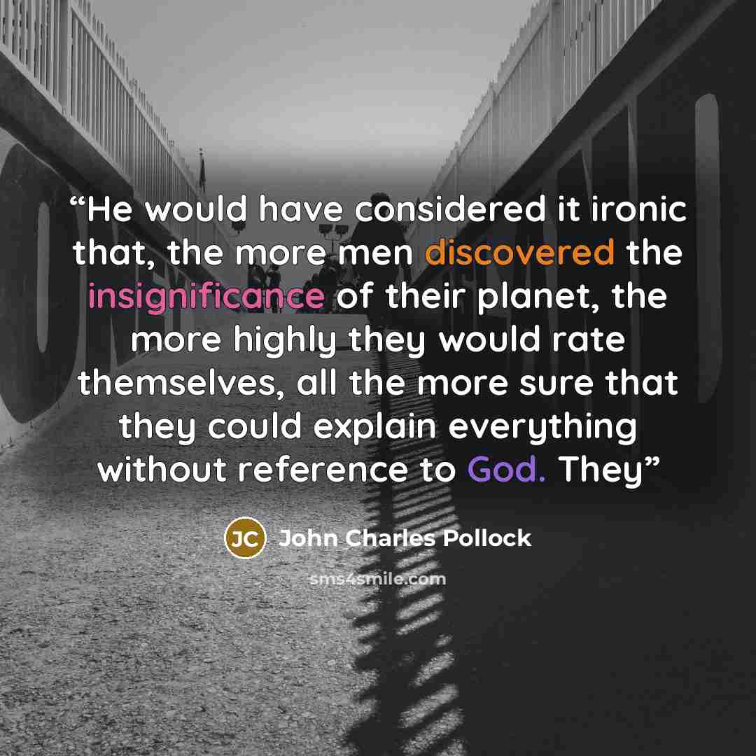 “He would have considered it ironic that, the more men discovered the insignificance of their planet, the more highly they would rate themselves, all the more sure that they could explain everything without reference to God. They” quote by John Charles Pollock