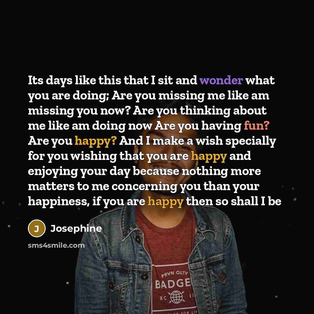 “Its days like this that I sit and wonder what you are doing; Are you missing me like am missing you now? Are you thinking about me like am doing now Are you having fun? Are you happy? And I make a wish specially for you wishing that you are happy and enjoying your day because nothing more matters…” quote by Josephine