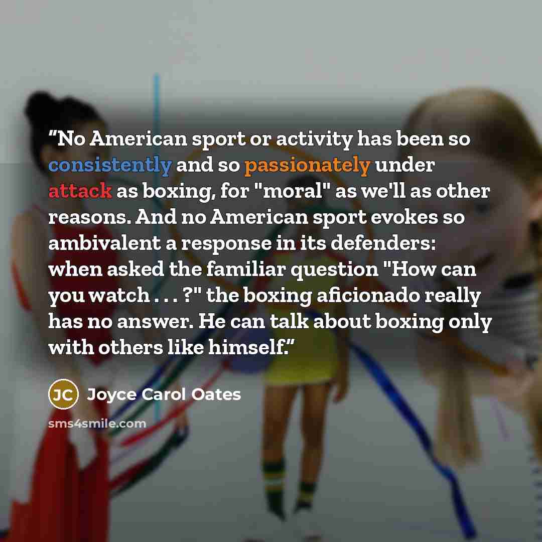 “No American sport or activity has been so consistently and so passionately under attack as boxing, for "moral" as we'll as other reasons. And no American sport evokes so ambivalent a response in its defenders: when asked the familiar question "How can you watch . . . ?" the boxing aficionado…” quote by Joyce Carol Oates