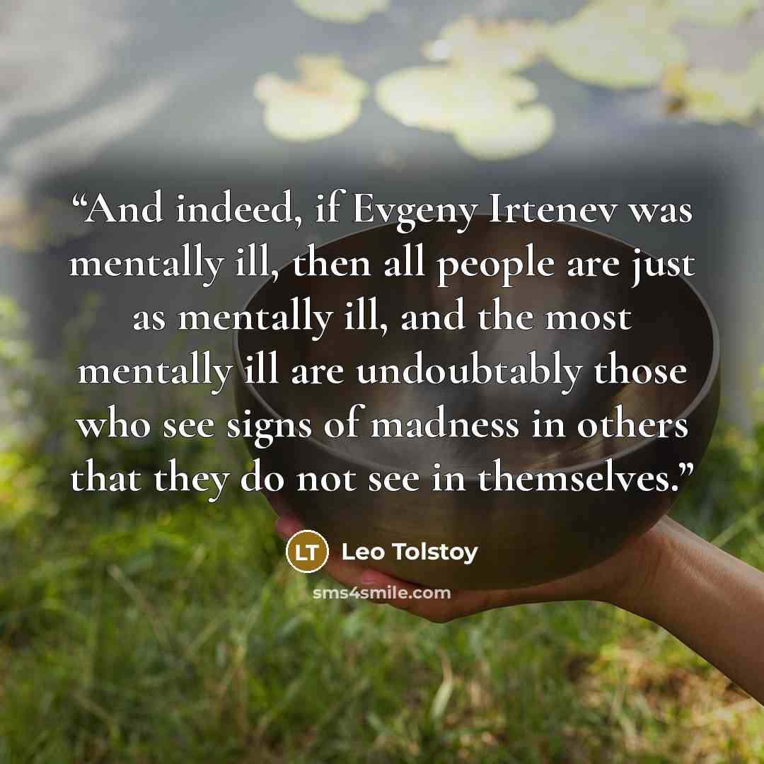 “And indeed, if Evgeny Irtenev was mentally ill, then all people are just as mentally ill, and the most mentally ill are undoubtably those who see signs of madness in others that they do not see in themselves.” quote by Leo Tolstoy