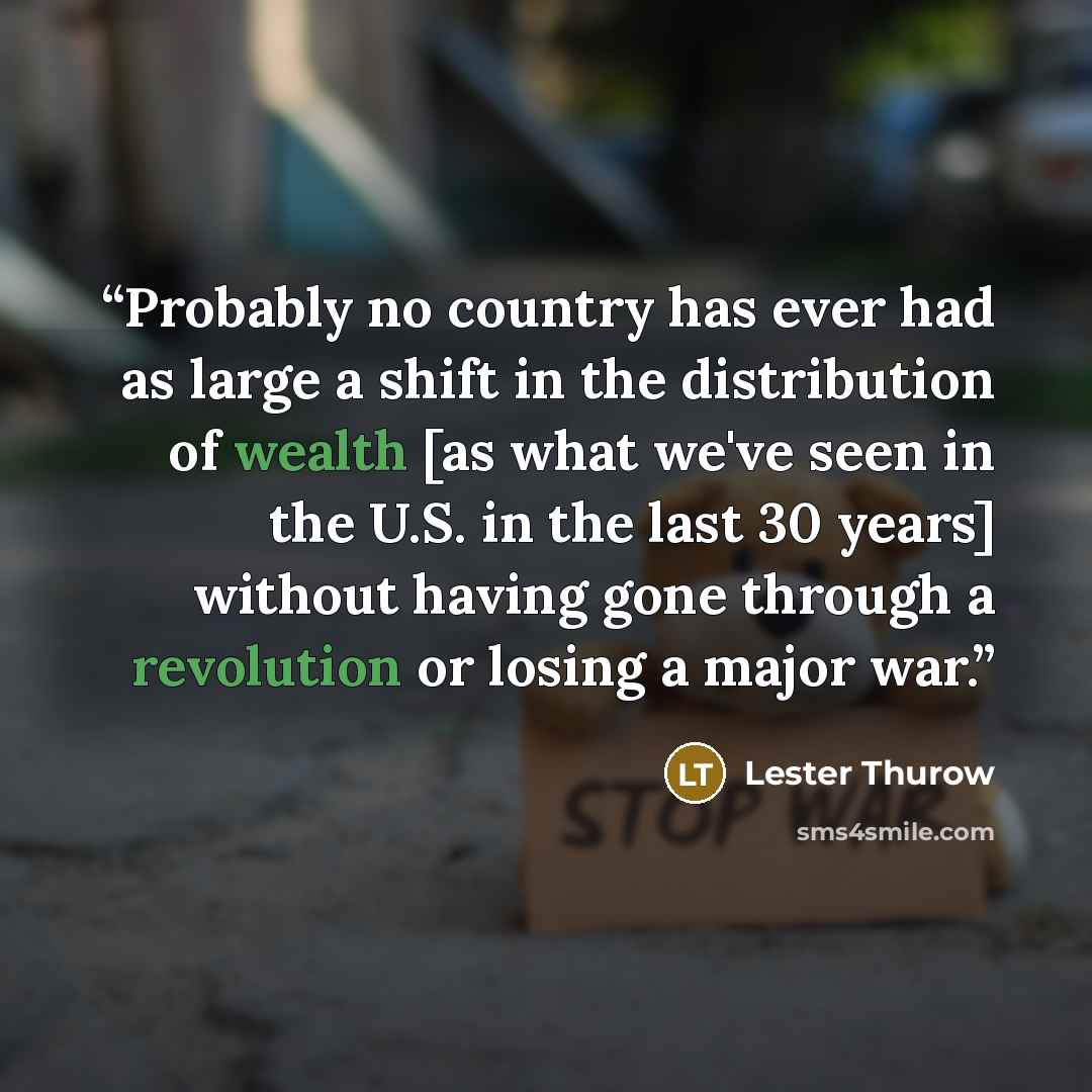 “Probably no country has ever had as large a shift in the distribution of wealth [as what we've seen in the U.S. in the last 30 years] without having gone through a revolution or losing a major war.” quote by Lester Thurow
