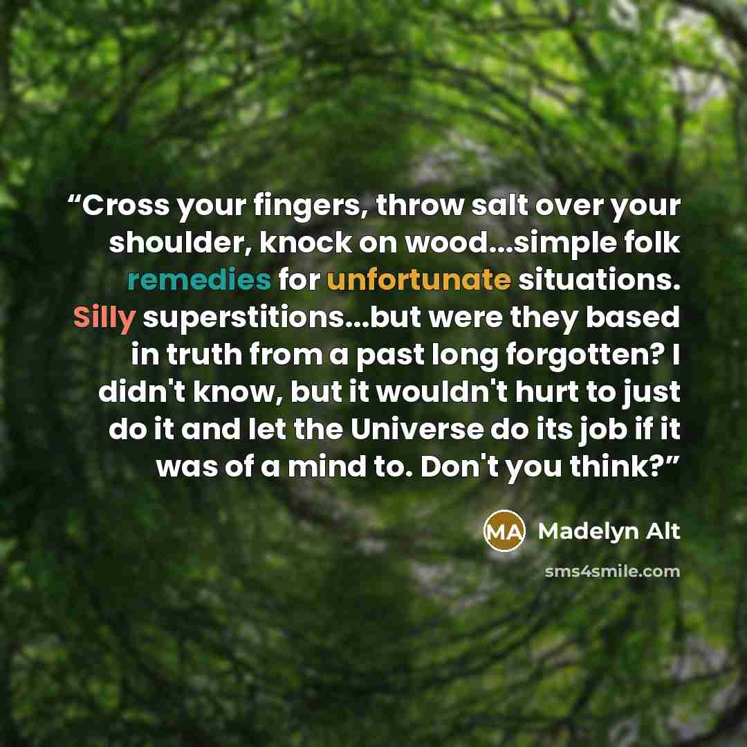 “Cross your fingers, throw salt over your shoulder, knock on wood...simple folk remedies for unfortunate situations. Silly superstitions...but were they based in truth from a past long forgotten? I didn't know, but it wouldn't hurt to just do it and let the Universe do its job if it was of a mind…” quote by Madelyn Alt
