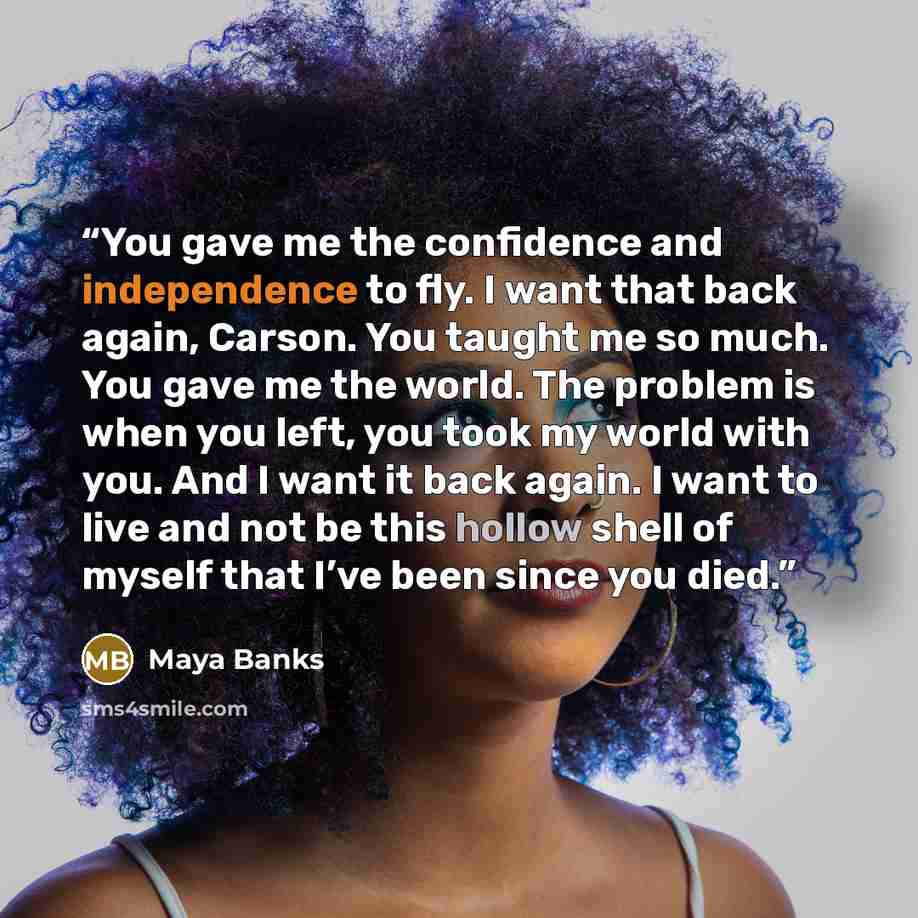 “You gave me the confidence and independence to fly. I want that back again, Carson. You taught me so much. You gave me the world. The problem is when you left, you took my world with you. And I want it back again. I want to live and not be this hollow shell of myself that I’ve been since you died.” quote by Maya Banks