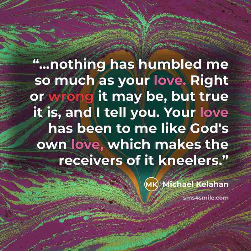 “...nothing has humbled me so much as your love. Right or wrong it may be, but true it is, and I tell you. Your love has been to me like God's own love, which makes the receivers of it kneelers.” quote by Michael Kelahan