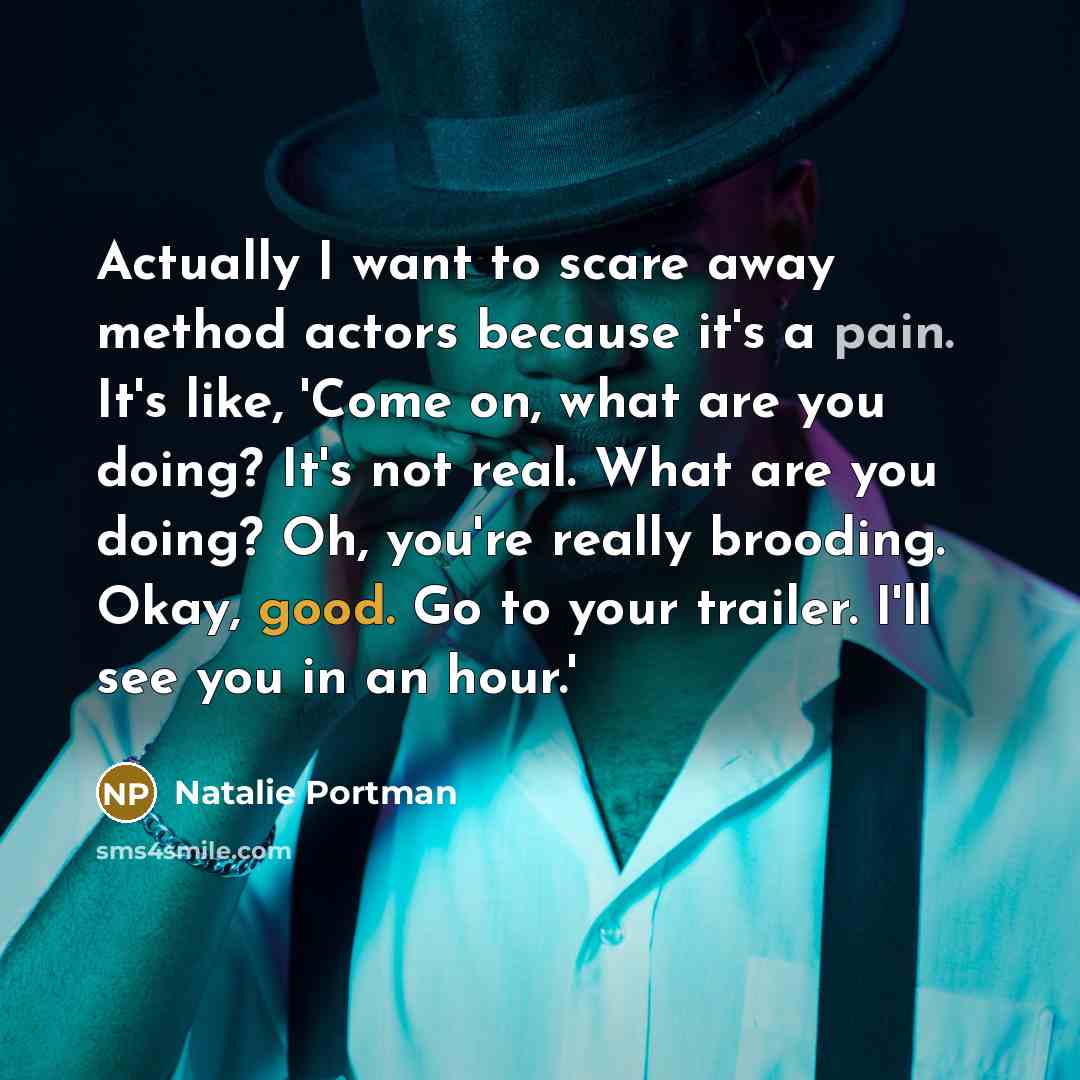 “Actually I want to scare away method actors because it's a pain. It's like, 'Come on, what are you doing? It's not real. What are you doing? Oh, you're really brooding. Okay, good. Go to your trailer. I'll see you in an hour.'” quote by Natalie Portman