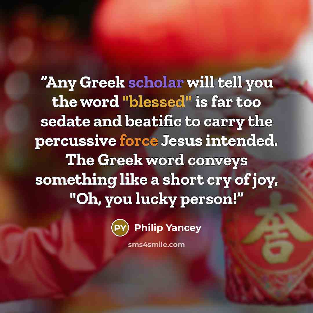 “Any Greek scholar will tell you the word "blessed" is far too sedate and beatific to carry the percussive force Jesus intended. The Greek word conveys something like a short cry of joy, "Oh, you lucky person!” quote by Philip Yancey
