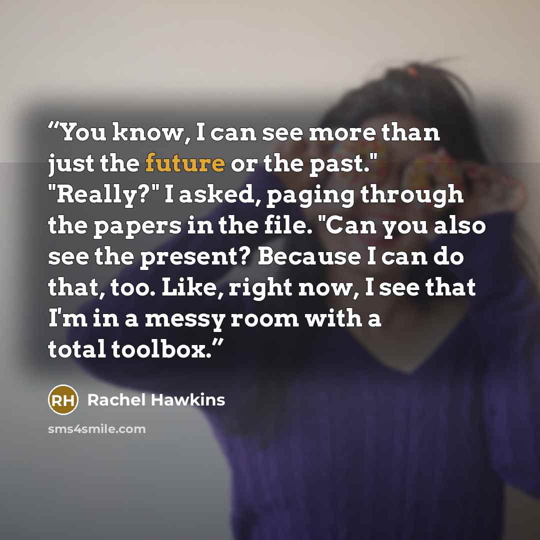 “You know, I can see more than just the future or the past." "Really?" I asked, paging through the papers in the file. "Can you also see the present? Because I can do that, too. Like, right now, I see that I'm in a messy room with a total toolbox.” quote by Rachel Hawkins