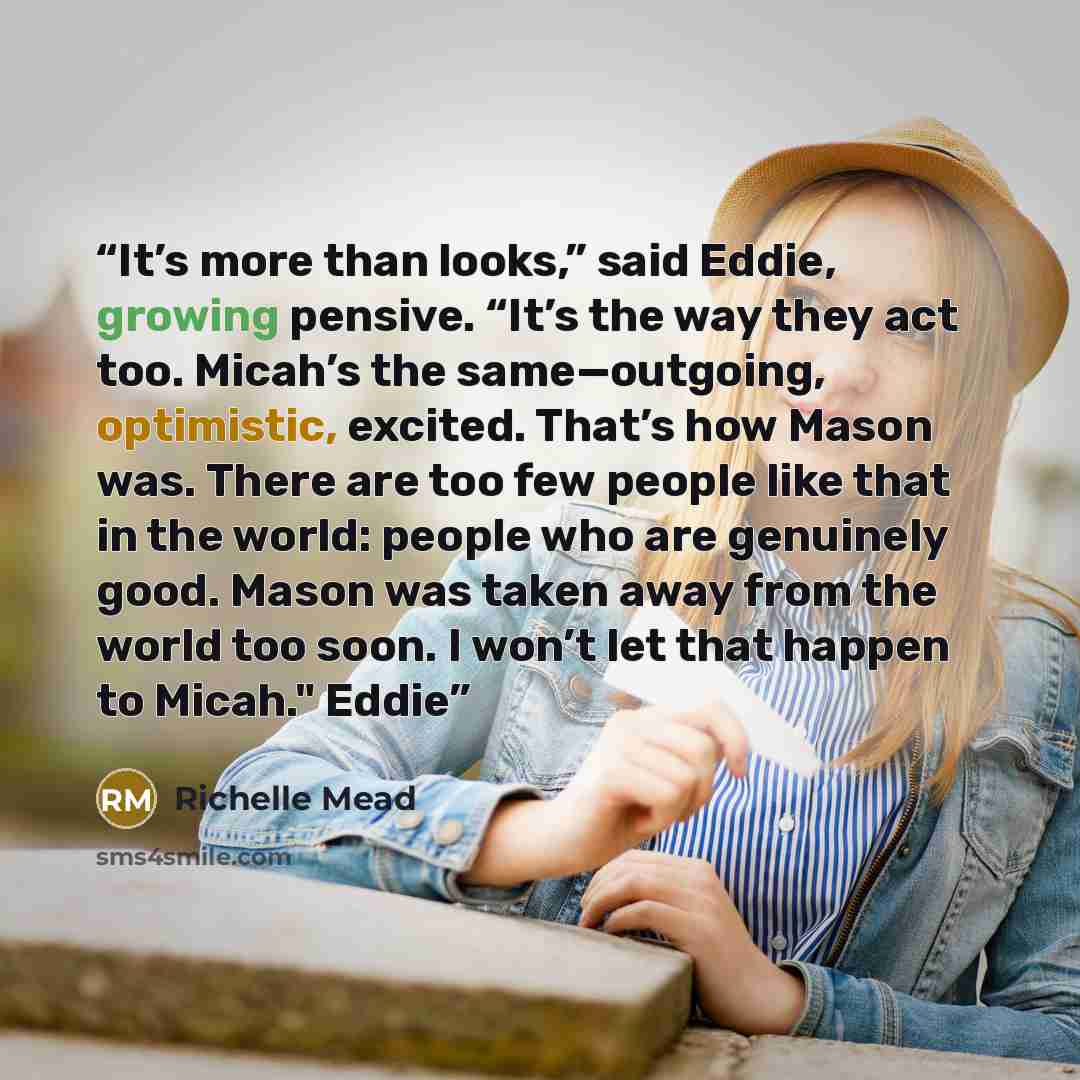 “It’s more than looks,” said Eddie, growing pensive. “It’s the way they act too. Micah’s the same—outgoing, optimistic, excited. That’s how Mason was. There are too few people like that in the world: people who are genuinely good. Mason was taken away from the world too soon. I won’t let that…” quote by Richelle Mead