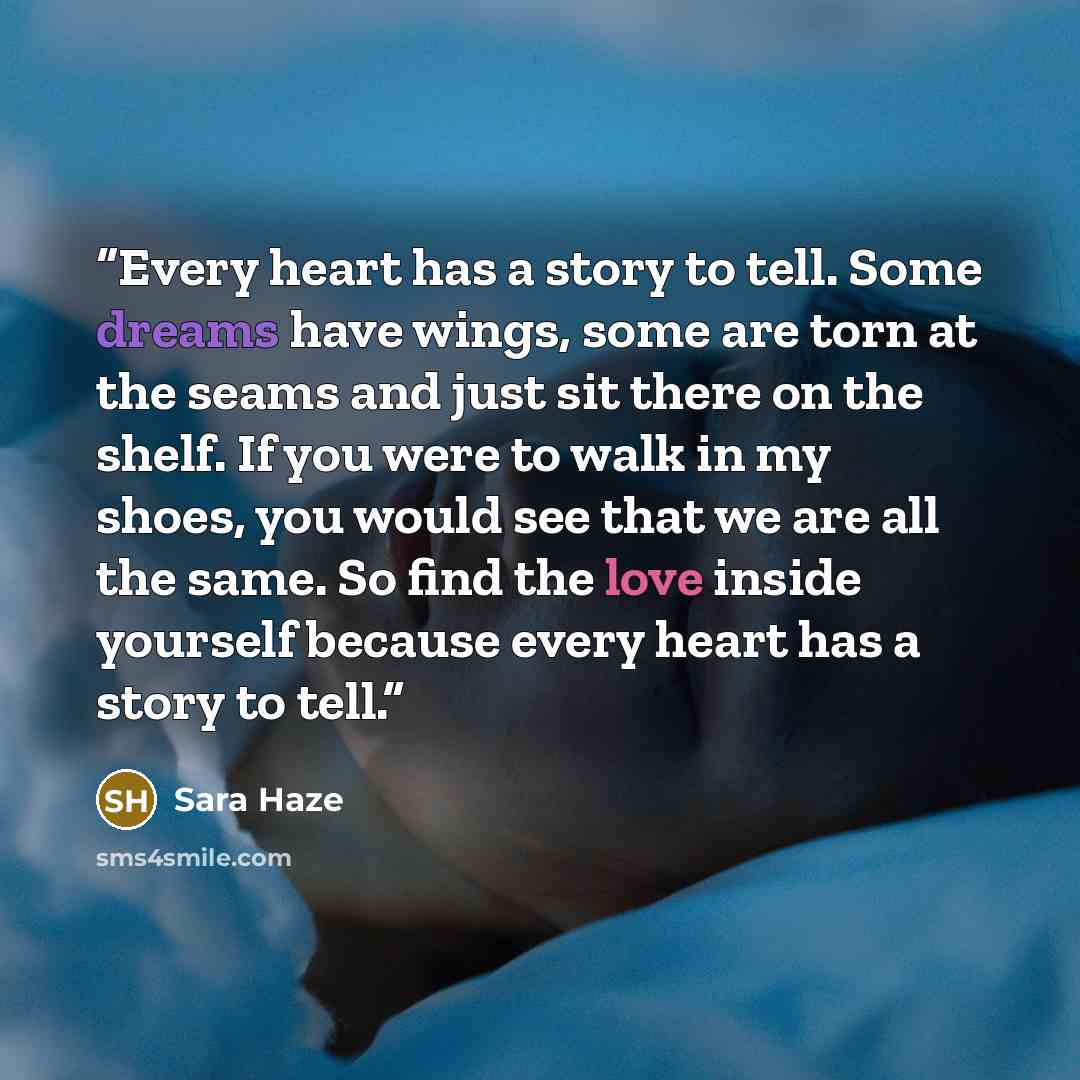 “Every heart has a story to tell. Some dreams have wings, some are torn at the seams and just sit there on the shelf. If you were to walk in my shoes, you would see that we are all the same. So find the love inside yourself because every heart has a story to tell.” quote by Sara Haze