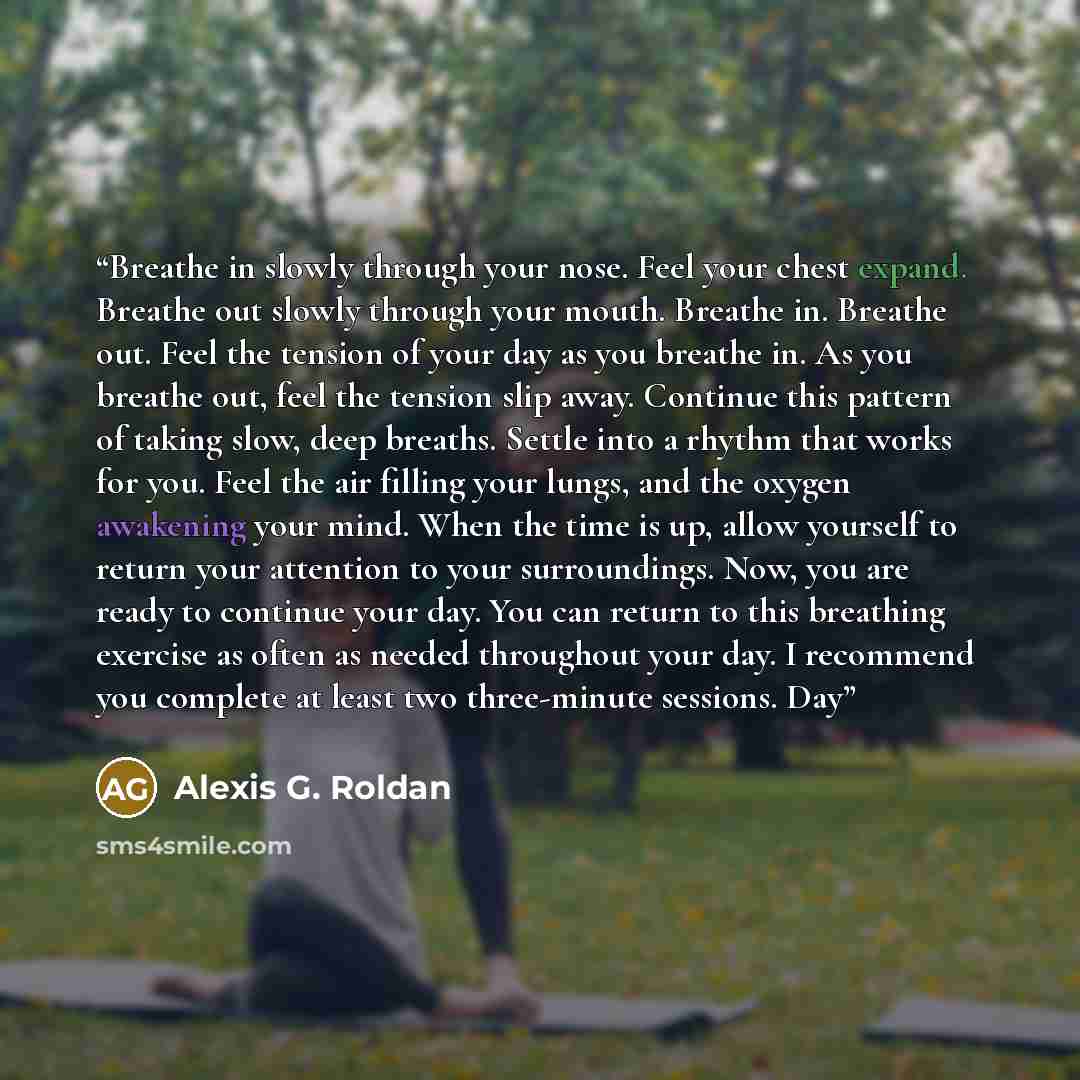 “Breathe in slowly through your nose. Feel your chest expand. Breathe out slowly through your mouth. Breathe in. Breathe out. Feel the tension of your day as you breathe in. As you breathe out, feel the tension slip away. Continue this pattern of taking slow, deep breaths. Settle into a rhythm that…” quote by Alexis G. Roldan