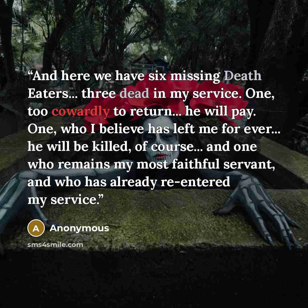 “And here we have six missing Death Eaters... three dead in my service. One, too cowardly to return... he will pay. One, who I believe has left me for ever... he will be killed, of course... and one who remains my most faithful servant, and who has already re-entered my service.” quote by Anonymous