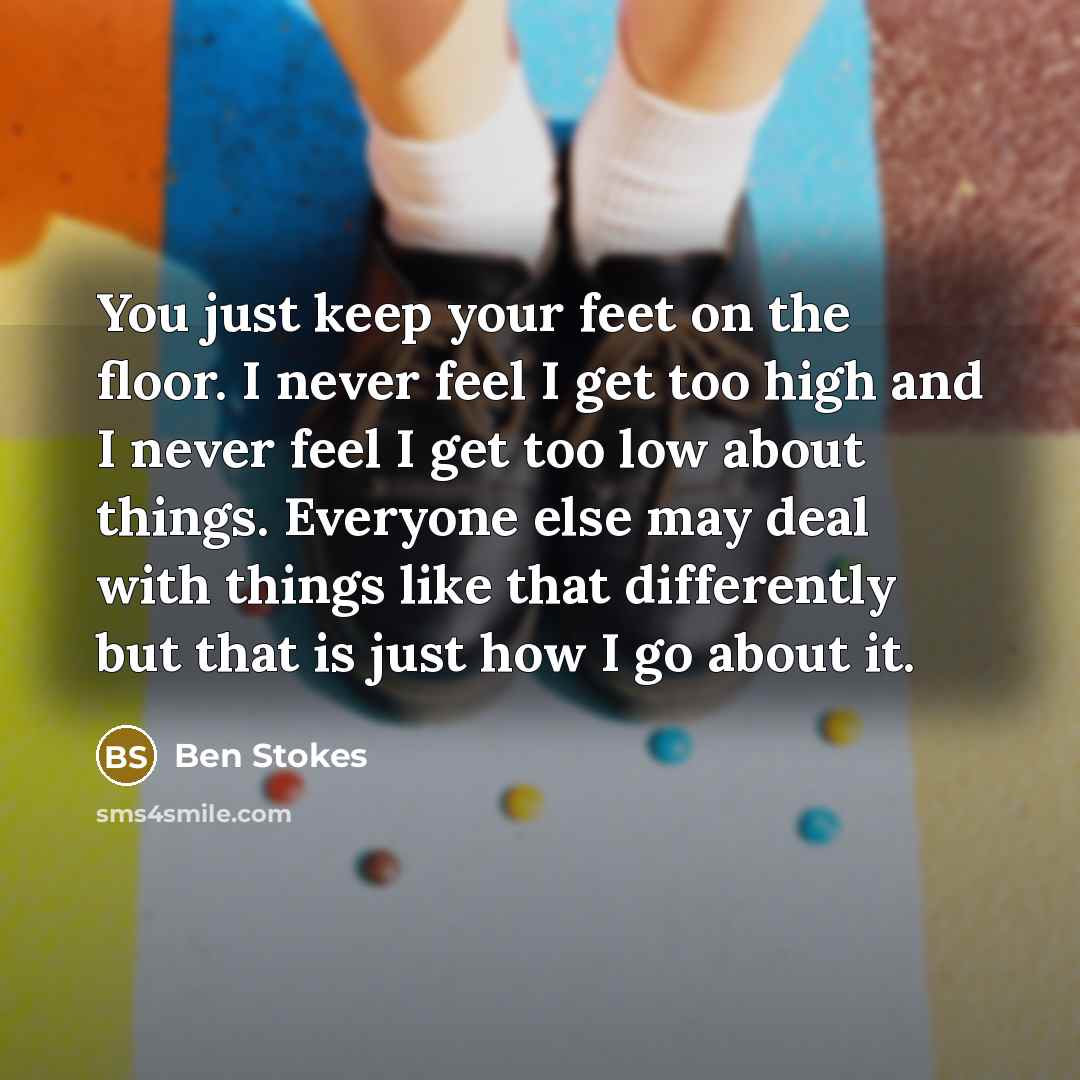 “You just keep your feet on the floor. I never feel I get too high and I never feel I get too low about things. Everyone else may deal with things like that differently but that is just how I go about it.” quote by Ben Stokes