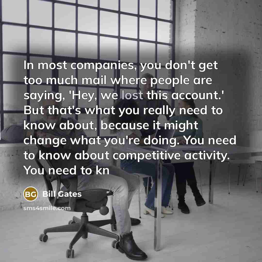 “In most companies, you don't get too much mail where people are saying, 'Hey, we lost this account.' But that's what you really need to know about, because it might change what you're doing. You need to know about competitive activity. You need to kn” quote by Bill Gates