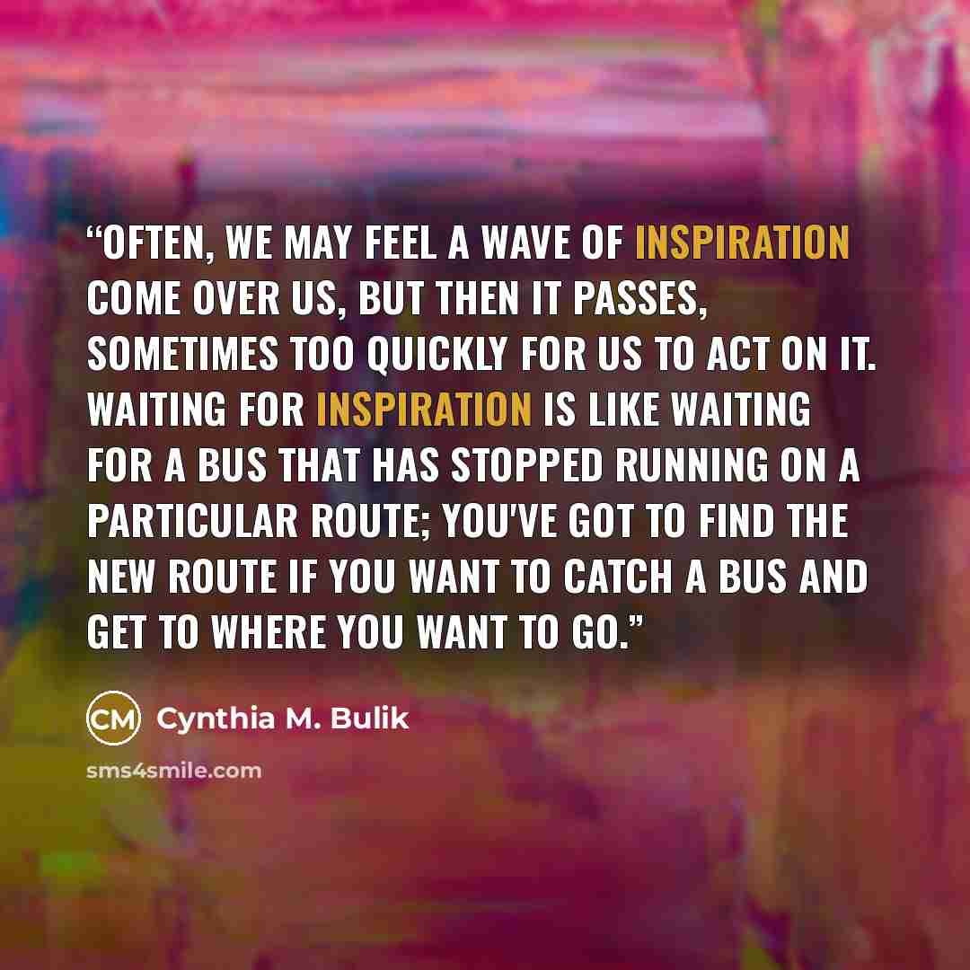 “Often, we may feel a wave of inspiration come over us, but then it passes, sometimes too quickly for us to act on it. Waiting for inspiration is like waiting for a bus that has stopped running on a particular route; you've got to find the new route if you want to catch a bus and get to where you…” quote by Cynthia M. Bulik