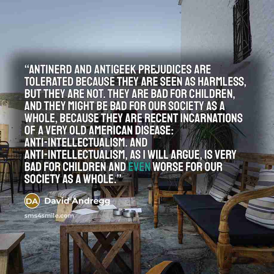 “Antinerd and antigeek prejudices are tolerated because they are seen as harmless, but they are not. They are bad for children, and they might be bad for our society as a whole, because they are recent incarnations of a very old American disease: anti-intellectualism. And anti-intellectualism, as I…” quote by David Andregg