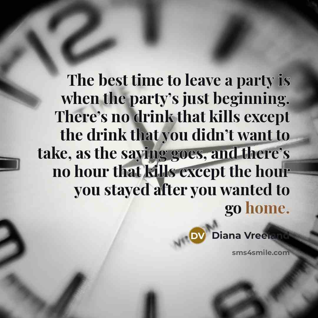 “The best time to leave a party is when the party’s just beginning. There’s no drink that kills except the drink that you didn’t want to take, as the saying goes, and there’s no hour that kills except the hour you stayed after you wanted to go home.” quote by Diana Vreeland