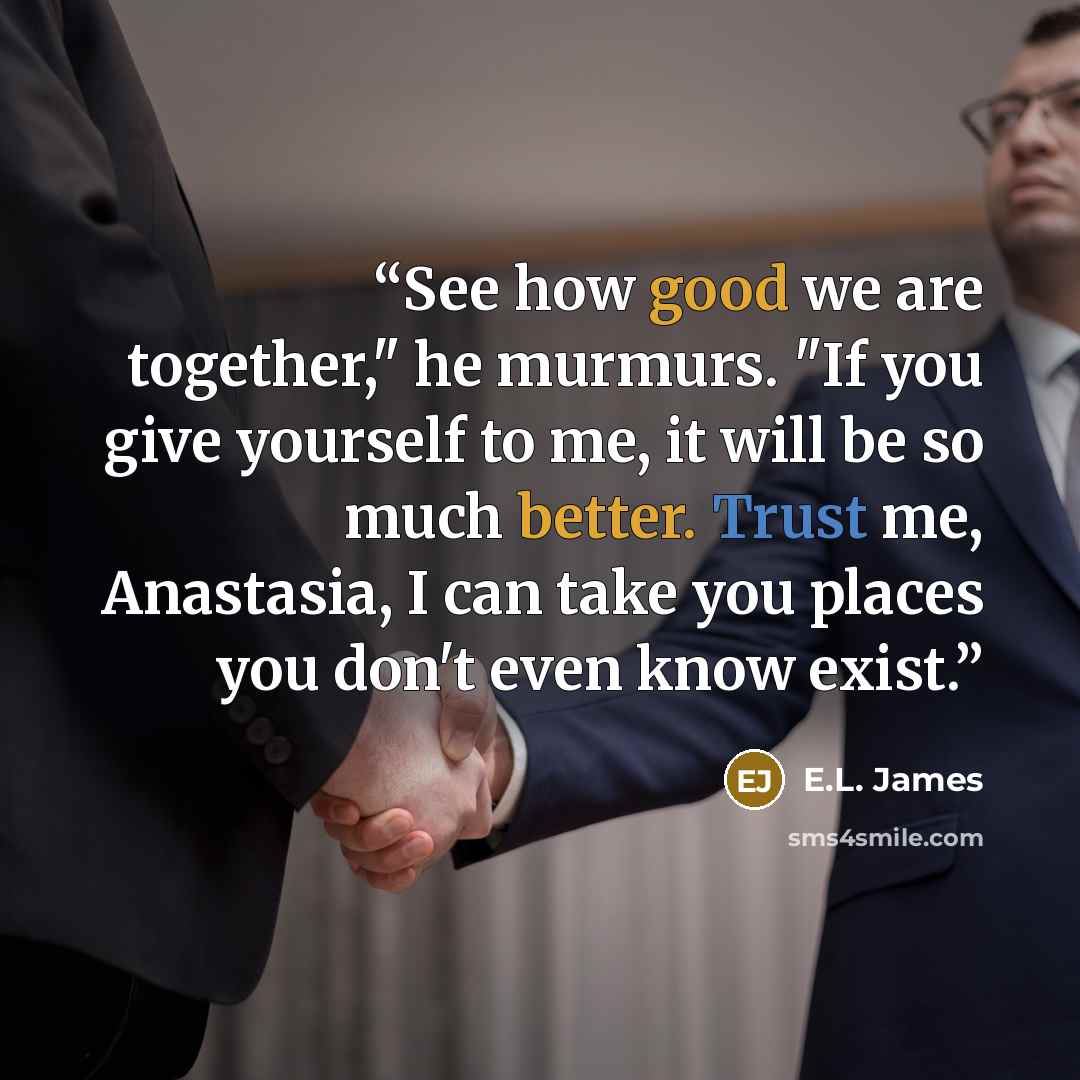 “See how good we are together," he murmurs. "If you give yourself to me, it will be so much better. Trust me, Anastasia, I can take you places you don't even know exist.” quote by E.L. James