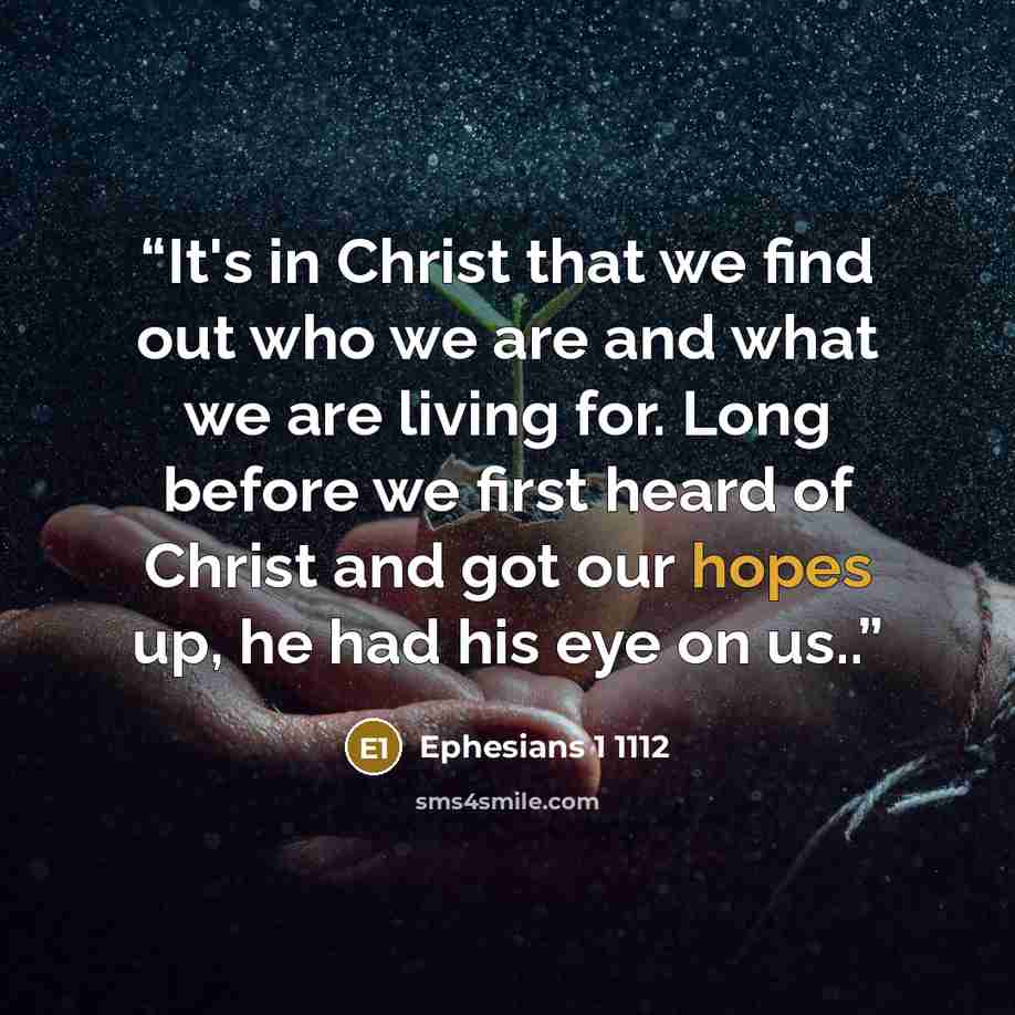 “It's in Christ that we find out who we are and what we are living for. Long before we first heard of Christ and got our hopes up, he had his eye on us..” quote by Ephesians 1 1112