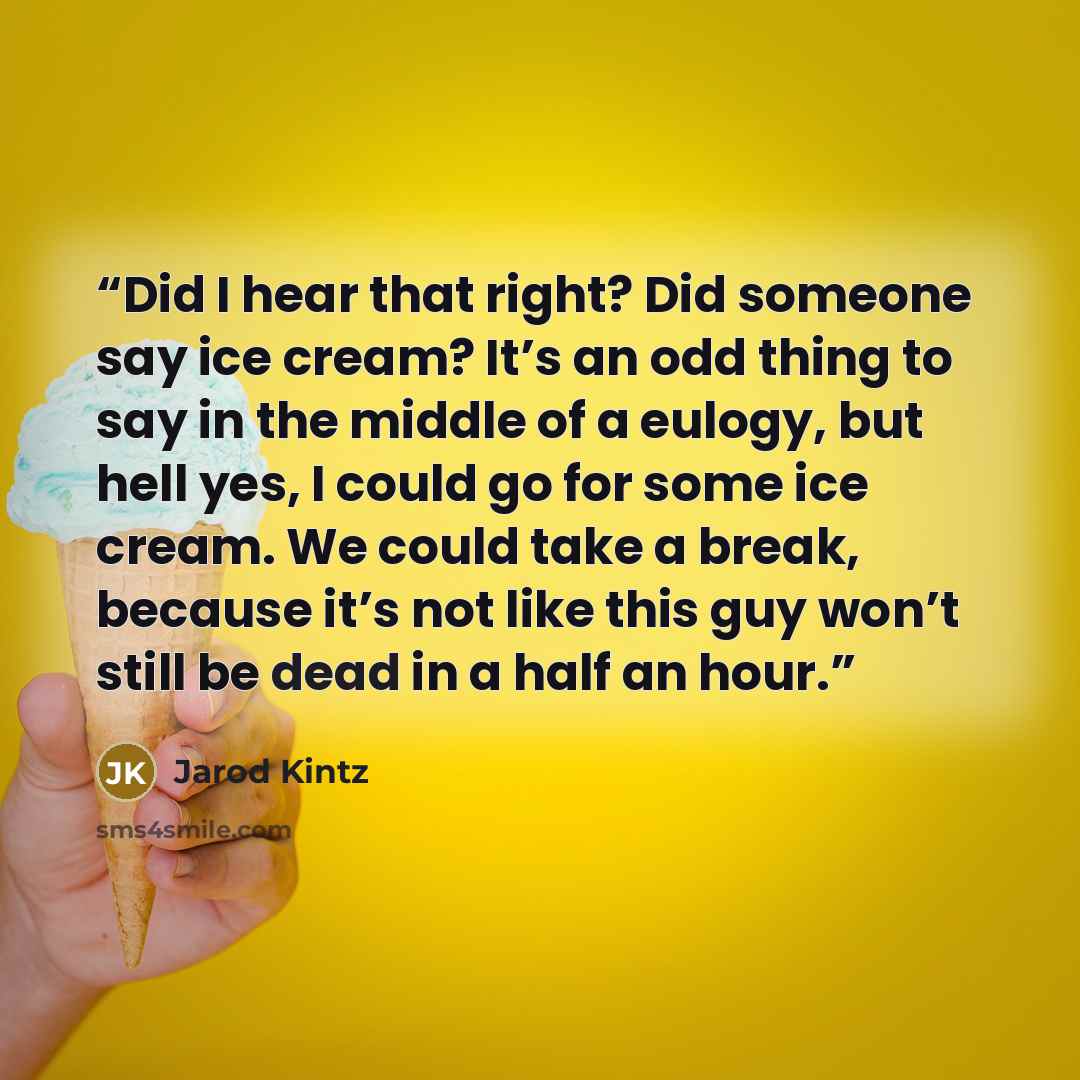 “Did I hear that right? Did someone say ice cream? It’s an odd thing to say in the middle of a eulogy, but hell yes, I could go for some ice cream. We could take a break, because it’s not like this guy won’t still be dead in a half an hour.” quote by Jarod Kintz