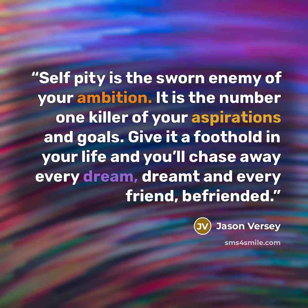 “Self pity is the sworn enemy of your ambition. It is the number one killer of your aspirations and goals. Give it a foothold in your life and you’ll chase away every dream, dreamt and every friend, befriended.” quote by Jason Versey