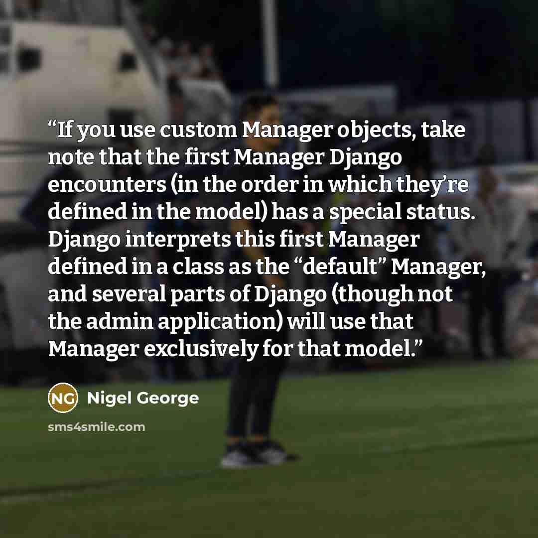 “If you use custom Manager objects, take note that the first Manager Django encounters (in the order in which they’re defined in the model) has a special status. Django interprets this first Manager defined in a class as the “default” Manager, and several parts of Django (though not the admin…” quote by Nigel George