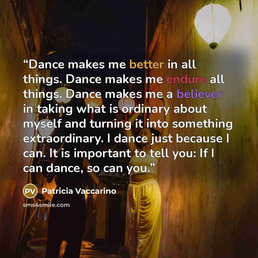 “Dance makes me better in all things. Dance makes me endure all things. Dance makes me a believer in taking what is ordinary about myself and turning it into something extraordinary. I dance just because I can. It is important to tell you: If I can dance, so can you.” quote by Patricia Vaccarino
