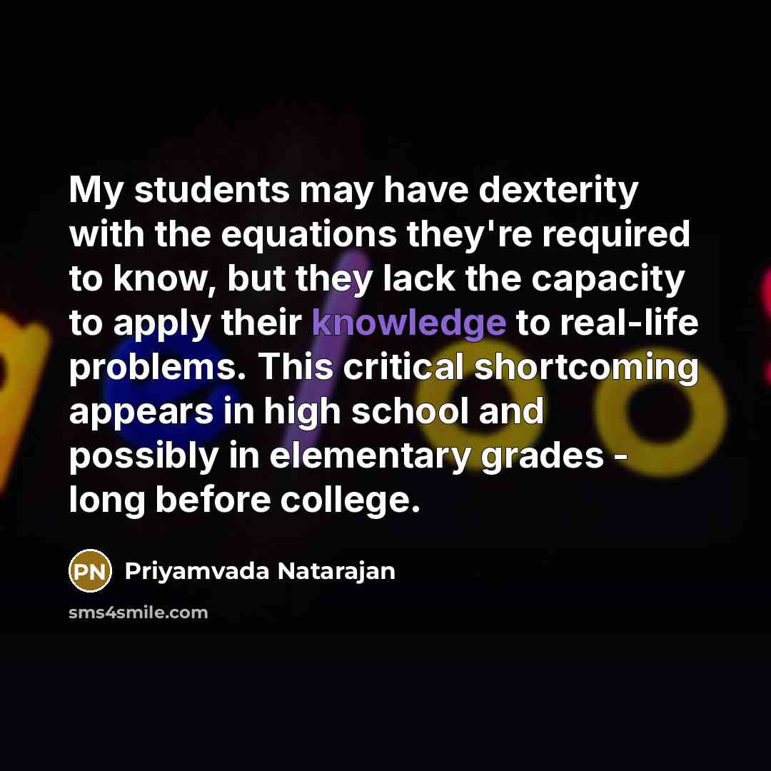 “My students may have dexterity with the equations they're required to know, but they lack the capacity to apply their knowledge to real-life problems. This critical shortcoming appears in high school and possibly in elementary grades - long before college.” quote by Priyamvada Natarajan
