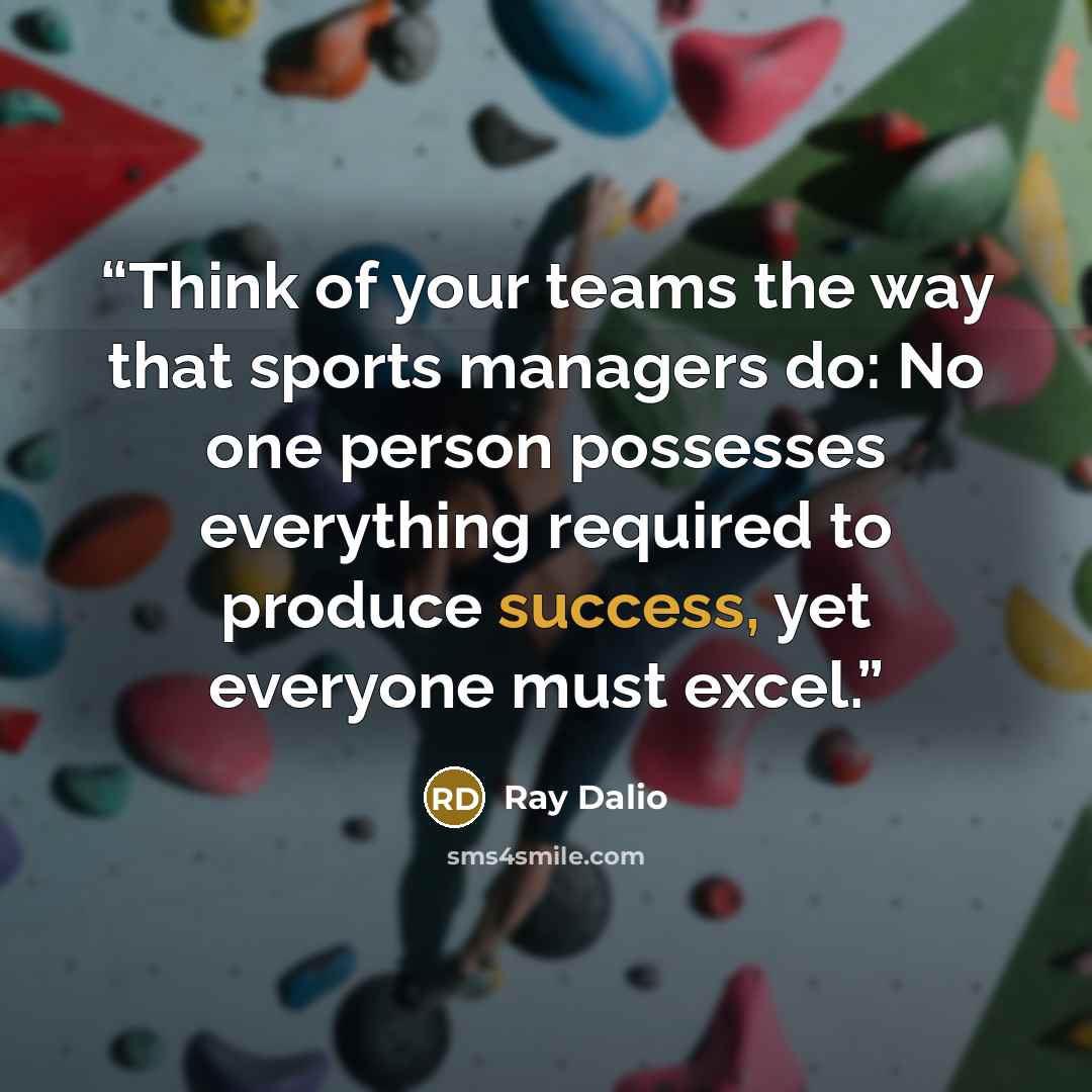 “Think of your teams the way that sports managers do: No one person possesses everything required to produce success, yet everyone must excel.” quote by Ray Dalio