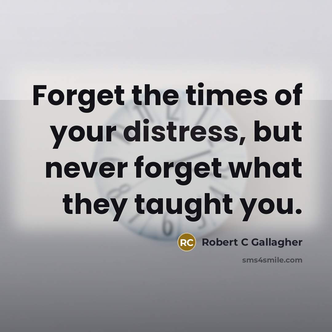 “Forget the times of your distress, but never forget what they taught you.” quote by Robert C Gallagher