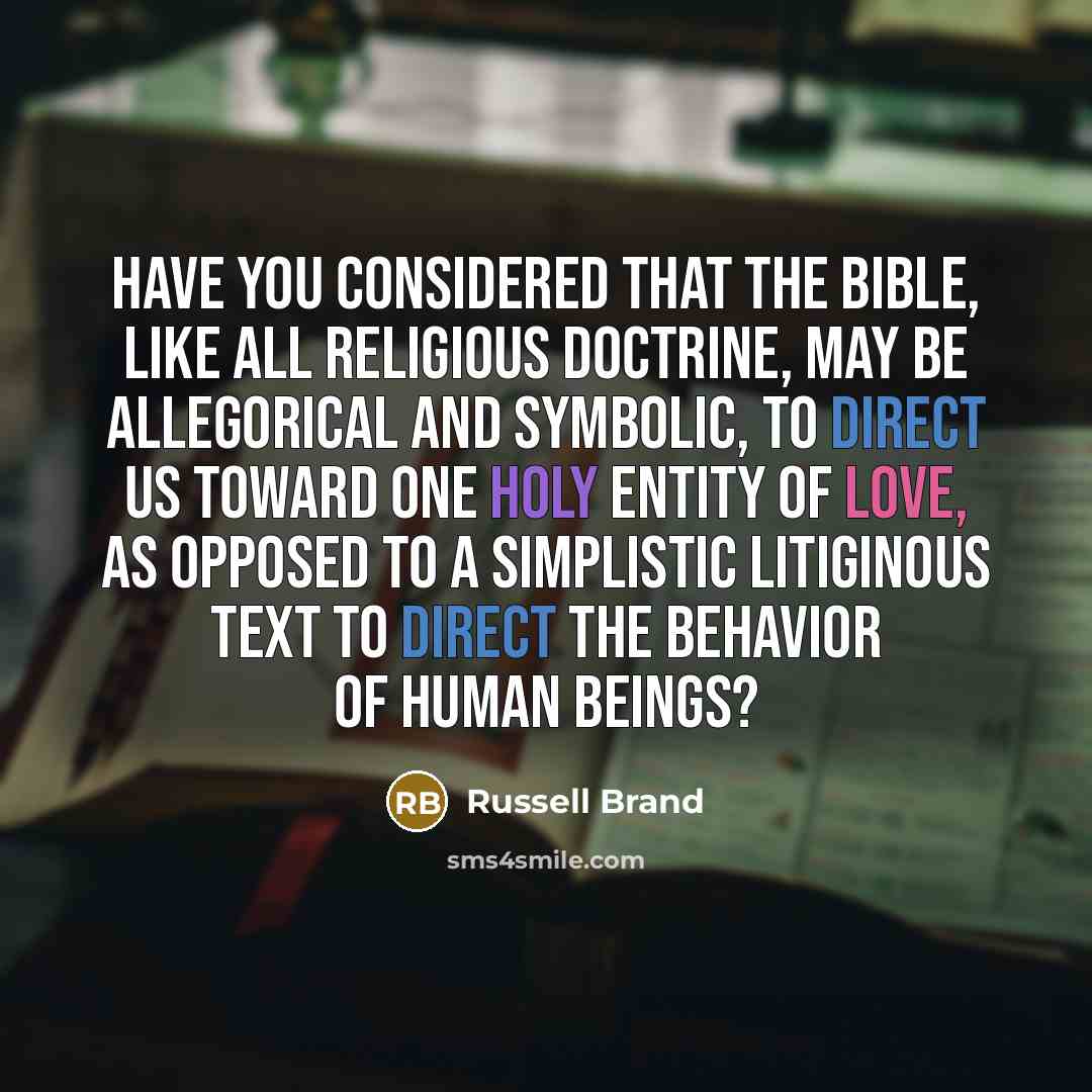 “Have you considered that the Bible, like all religious doctrine, may be allegorical and symbolic, to direct us toward one holy entity of love, as opposed to a simplistic litiginous text to direct the behavior of human beings?” quote by Russell Brand