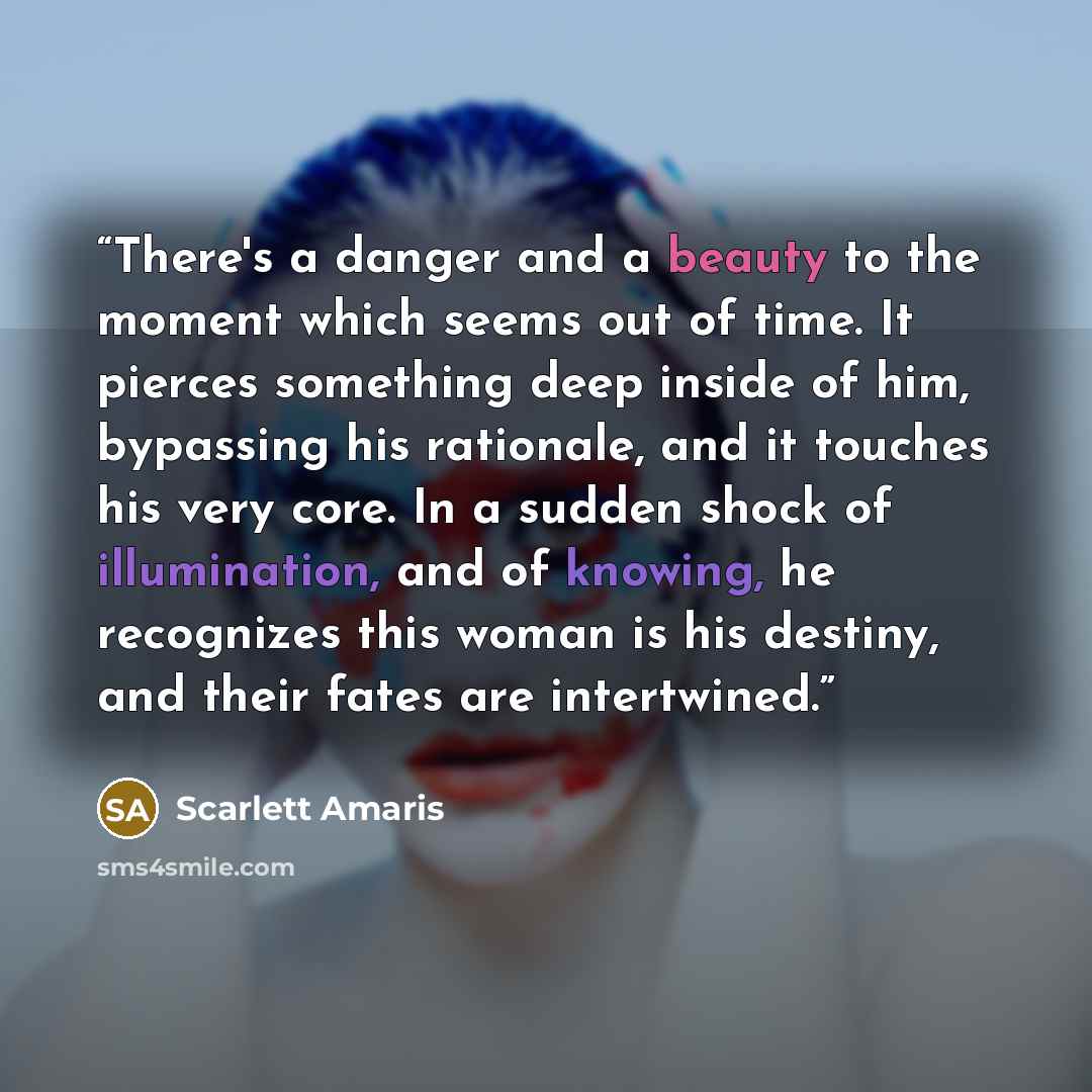 “There's a danger and a beauty to the moment which seems out of time. It pierces something deep inside of him, bypassing his rationale, and it touches his very core. In a sudden shock of illumination, and of knowing, he recognizes this woman is his destiny, and their fates are intertwined.” quote by Scarlett Amaris
