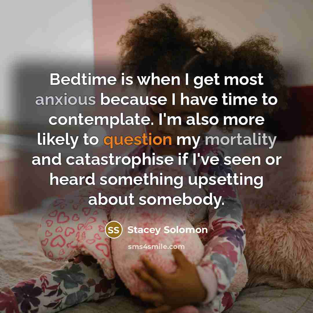 “Bedtime is when I get most anxious because I have time to contemplate. I'm also more likely to question my mortality and catastrophise if I've seen or heard something upsetting about somebody.” quote by Stacey Solomon
