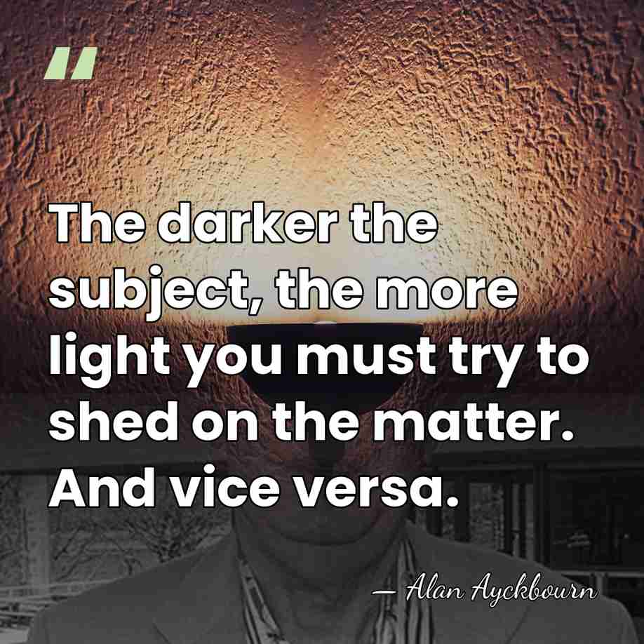 The darker the subject, the more light you must try to shed&hellip; - Alan Ayckbourn