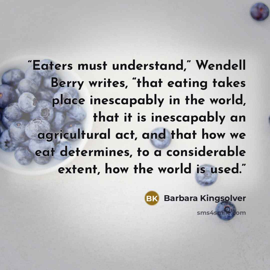 “Eaters must understand,” Wendell Berry writes, “that eating takes place inescapably in the world, that it is inescapably an agricultural act, and that how we eat determines, to a considerable extent, how the world is used.” quote by Barbara Kingsolver