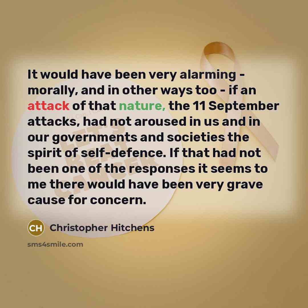 “It would have been very alarming - morally, and in other ways too - if an attack of that nature, the 11 September attacks, had not aroused in us and in our governments and societies the spirit of self-defence. If that had not been one of the responses it seems to me there would have been very…” quote by Christopher Hitchens