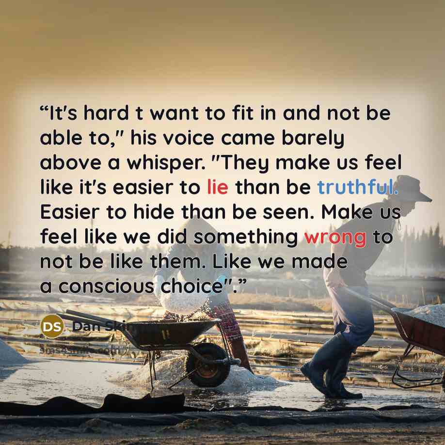 “It's hard t want to fit in and not be able to," his voice came barely above a whisper. "They make us feel like it's easier to lie than be truthful. Easier to hide than be seen. Make us feel like we did something wrong to not be like them. Like we made a conscious choice".” quote by Dan Skinner