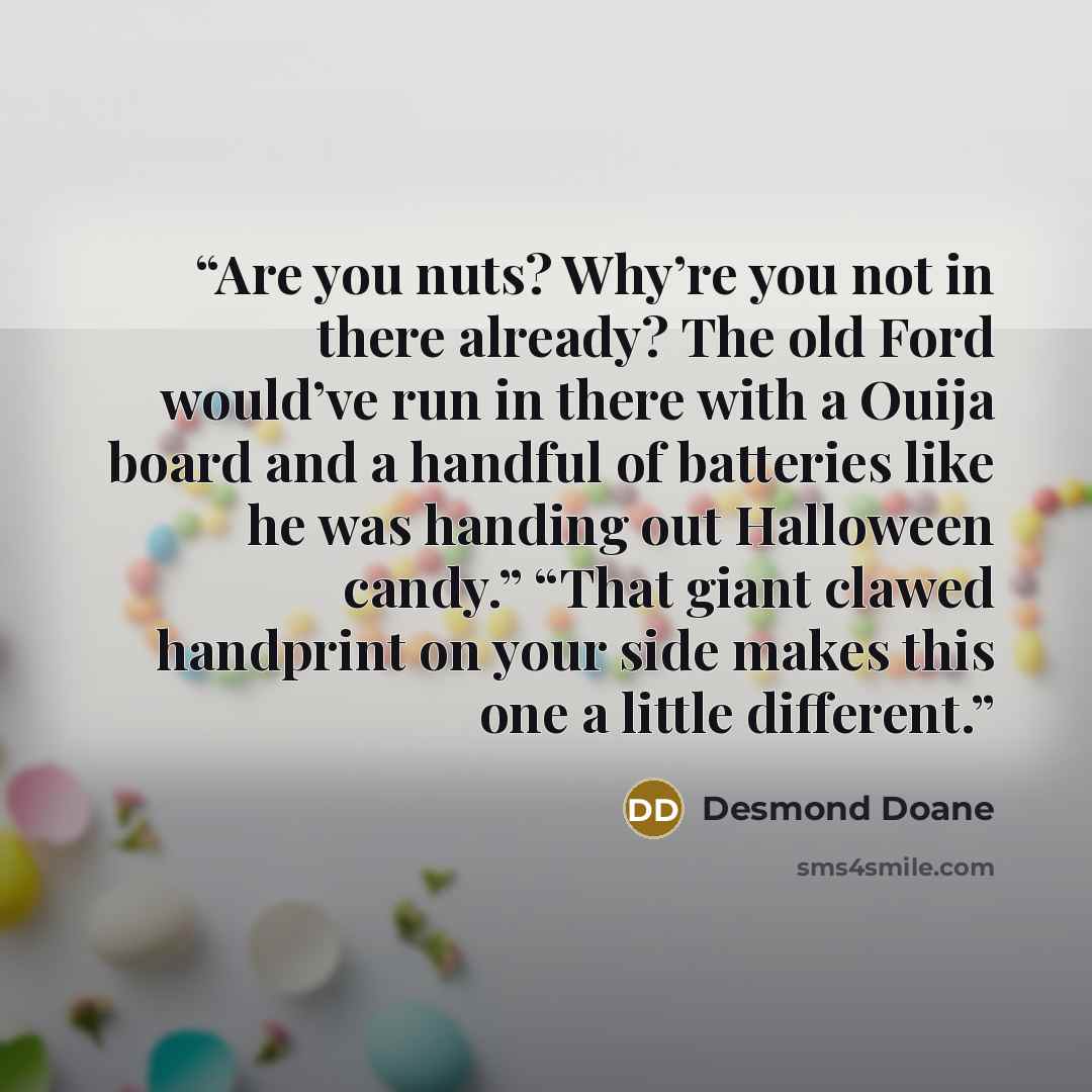“Are you nuts? Why’re you not in there already? The old Ford would’ve run in there with a Ouija board and a handful of batteries like he was handing out Halloween candy.” “That giant clawed handprint on your side makes this one a little different.” quote by Desmond Doane