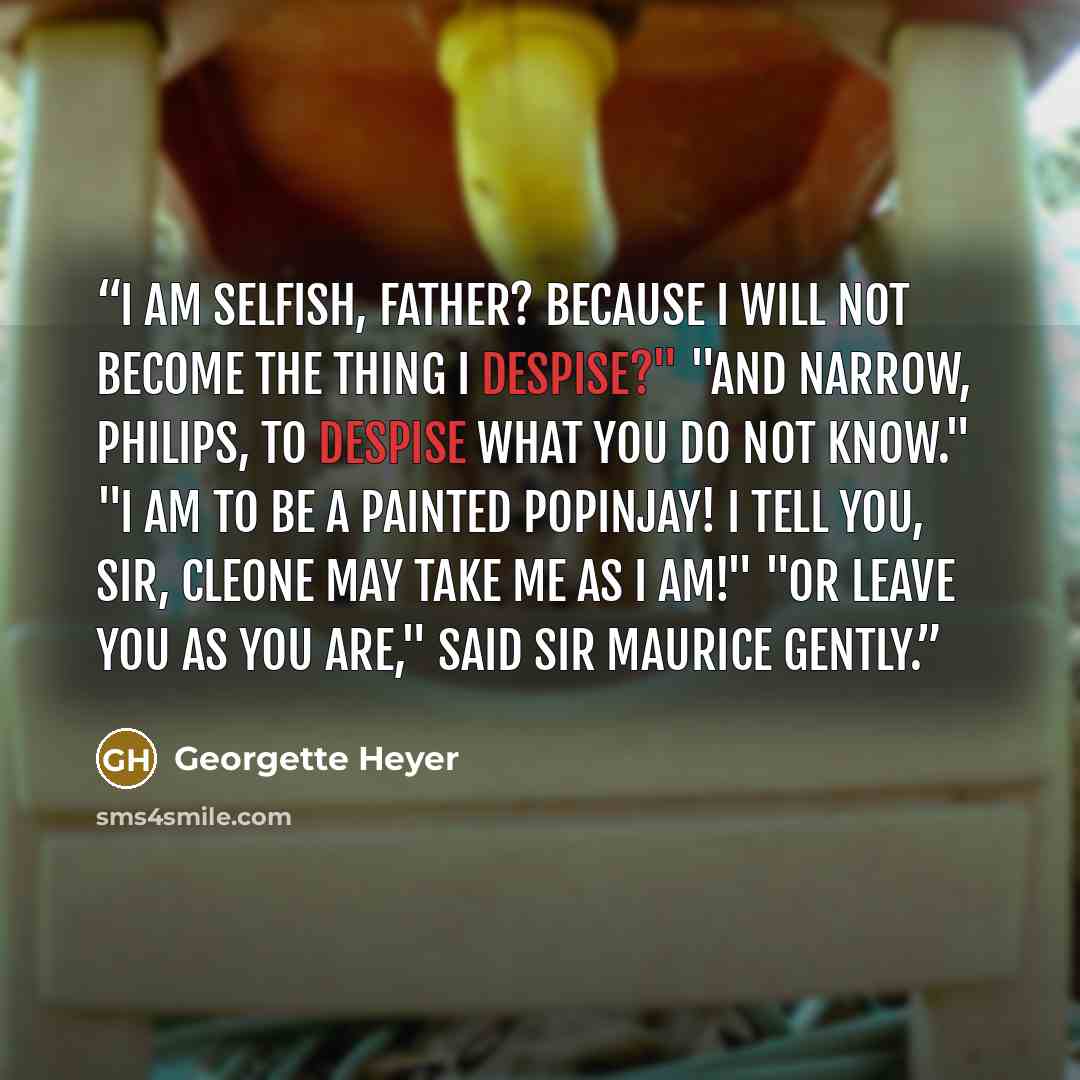“I am selfish, father? Because I will not become the thing I despise?" "And narrow, Philips, to despise what you do not know." "I am to be a painted popinjay! I tell you, sir, Cleone may take me as I am!" "Or leave you as you are," said Sir Maurice gently.” quote by Georgette Heyer