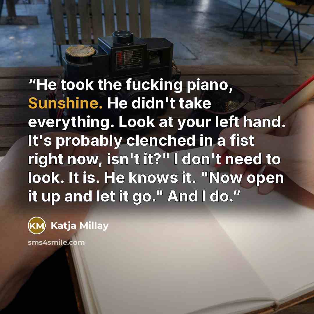“He took the fucking piano, Sunshine. He didn't take everything. Look at your left hand. It's probably clenched in a fist right now, isn't it?" I don't need to look. It is. He knows it. "Now open it up and let it go." And I do.” quote by Katja Millay