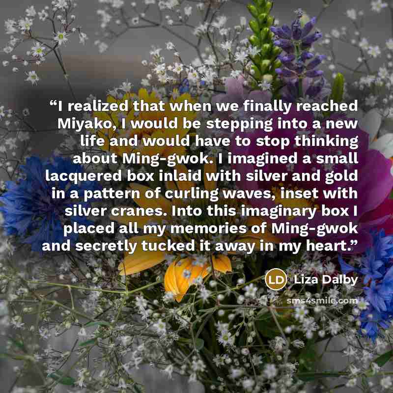 “I realized that when we finally reached Miyako, I would be stepping into a new life and would have to stop thinking about Ming-gwok. I imagined a small lacquered box inlaid with silver and gold in a pattern of curling waves, inset with silver cranes. Into this imaginary box I placed all my…” quote by Liza Dalby