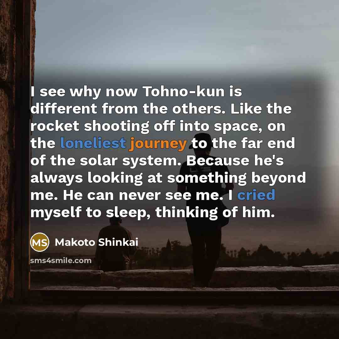 “I see why now Tohno-kun is different from the others. Like the rocket shooting off into space, on the loneliest journey to the far end of the solar system. Because he's always looking at something beyond me. He can never see me. I cried myself to sleep, thinking of him.” quote by Makoto Shinkai