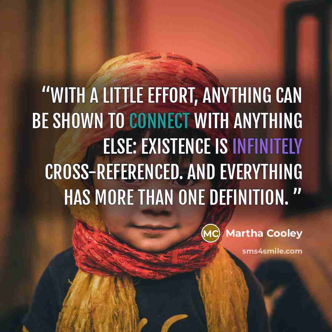“With a little effort, anything can be shown to connect with anything else: existence is infinitely cross-referenced. And everything has more than one definition.” quote by Martha Cooley