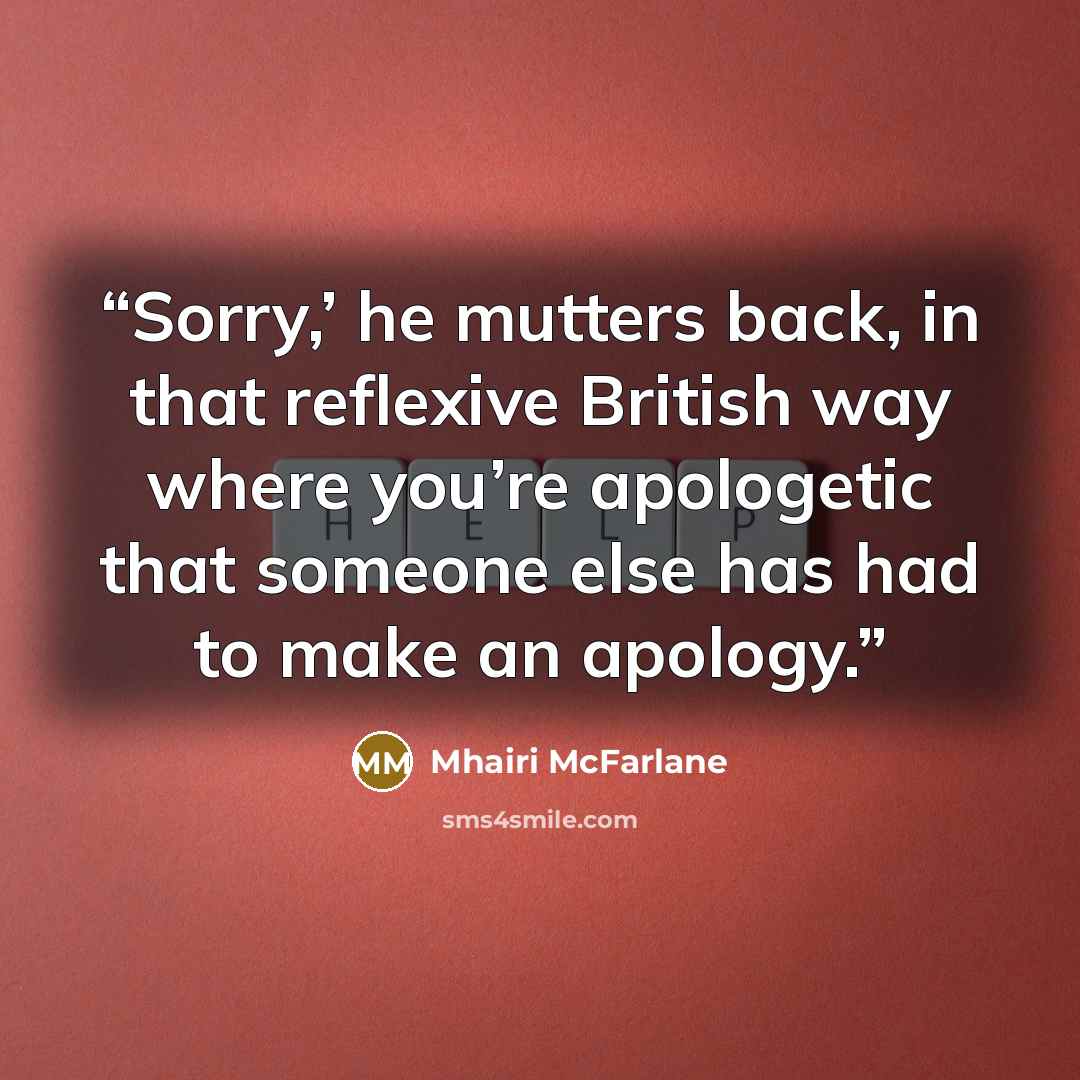 “Sorry,’ he mutters back, in that reflexive British way where you’re apologetic that someone else has had to make an apology.” quote by Mhairi McFarlane