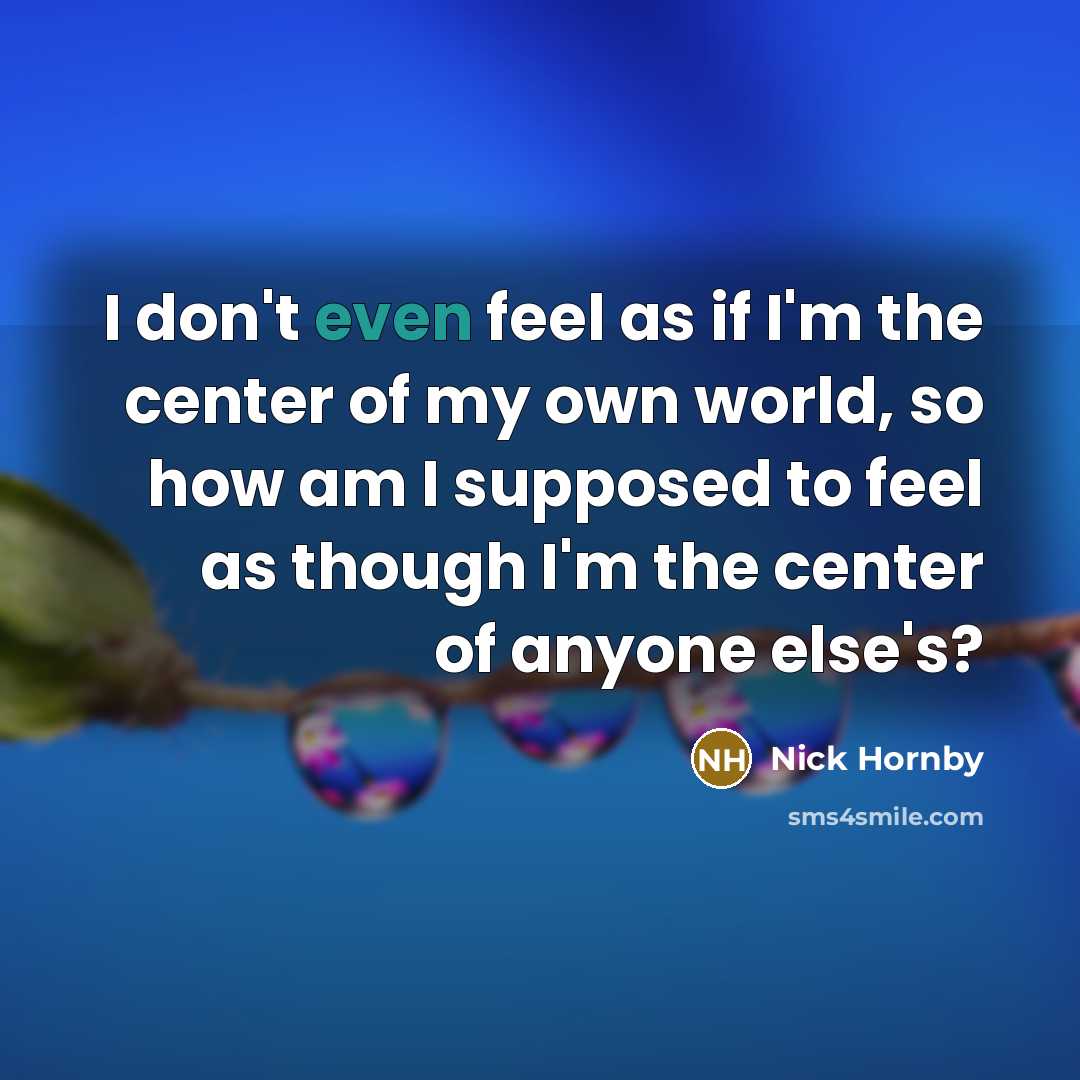 “I don't even feel as if I'm the center of my own world, so how am I supposed to feel as though I'm the center of anyone else's?” quote by Nick Hornby