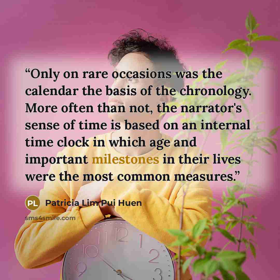 “Only on rare occasions was the calendar the basis of the chronology. More often than not, the narrator's sense of time is based on an internal time clock in which age and important milestones in their lives were the most common measures.” quote by Patricia Lim Pui Huen